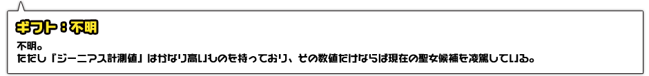 ギフト：不明。ただし『ジーニアス計測値』はかなり高いものを持っており、その数値だけならば現在の聖女候補を凌駕している。