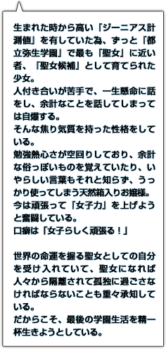 生まれた時から高い『ジーニアス計測値』を有していた為、ずっと『都立弥生学園』で最も『聖女』に近い者、『聖女候補』として育てられた少女。人付き合いが苦手で、一生懸命に話をし、余計なことを話してしまっては自爆する。そんな焦り気質を持った性格をしている。勉強熱心さが空回りしており、余計な俗っぽいものを覚えていたり、いやらしい言葉もそれと知らず、うっかり使ってしまう天然箱入りお嬢様。今は頑張って『女子力』を上げようと奮闘している。口癖は「女子らしく頑張る！」世界の命運を握る聖女としての自分を受け入れていて、聖女になれば人々から隔離されて孤独に過ごさなければならないことも重々承知している。だからこそ、最後の学園生活を精一杯生きようとしている。
