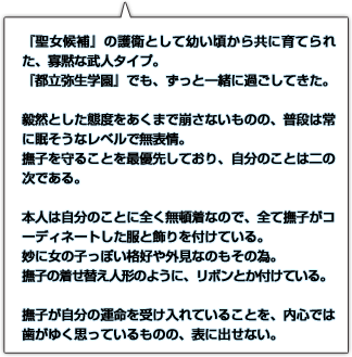 『聖女候補』の護衛として幼い頃から共に育てられた、寡黙な武人タイプ。『都立弥生学園』でも、ずっと一緒に過ごしてきた。毅然とした態度をあくまで崩さないものの、普段は常に眠そうなレベルで無表情。撫子を守ることを最優先しており、自分のことは二の次である。本人は自分のことに全く無頓着なので、全て撫子がコーディネートした服と飾りを付けている。妙に女の子っぽい格好や外見なのもその為。撫子の着せ替え人形のように、リボンとか付けている。撫子が自分の運命を受け入れていることを、内心では歯がゆく思っているものの、表に出せない。