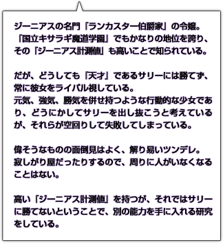 ジーニアスの名門『ランカスター伯爵家』の令嬢。『国立キサラギ魔道学園』でもかなりの地位を誇り、その『ジーニアス計測値』も高いことで知られている。だが、どうしても『天才』であるサリーには勝てず、常に彼女をライバル視している。元気、強気、勝気を併せ持つような行動的な少女であり、どうにかしてサリーを出し抜こうと考えているが、それらが空回りして失敗してしまっている。偉そうなものの面倒見はよく、解り易いツンデレ。寂しがり屋だったりするので、周りに人がいなくなることはない。高い『ジーニアス計測値』を持つが、それではサリーに勝てないということで、別の能力を手に入れる研究をしている。