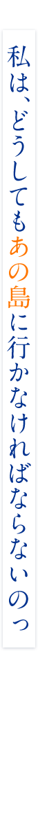 私は、どうしても“あの島”に行かなければならないのっ
